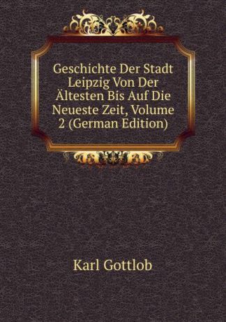 Karl Gottlob Geschichte Der Stadt Leipzig Von Der Altesten Bis Auf Die Neueste Zeit, Volume 2 (German Edition)