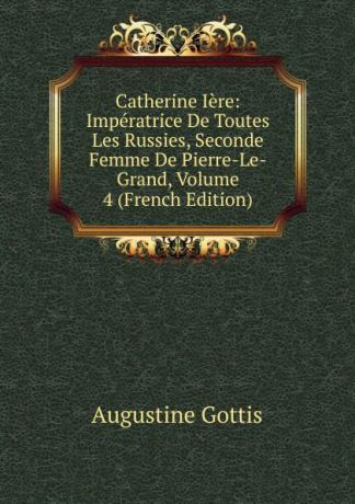 Augustine Gottis Catherine Iere: Imperatrice De Toutes Les Russies, Seconde Femme De Pierre-Le-Grand, Volume 4 (French Edition)