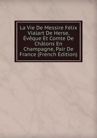 La Vie De Messire Felix Vialart De Herse, Eveque Et Comte De Chalons En Champagne, Pair De France (French Edition)