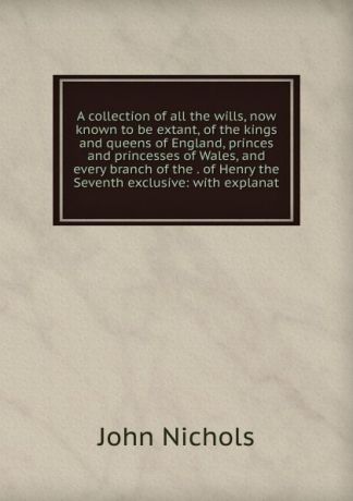 John Nichols A collection of all the wills, now known to be extant, of the kings and queens of England, princes and princesses of Wales, and every branch of the . of Henry the Seventh exclusive: with explanat