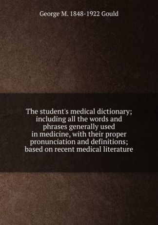 George M. 1848-1922 Gould The student.s medical dictionary; including all the words and phrases generally used in medicine, with their proper pronunciation and definitions; based on recent medical literature