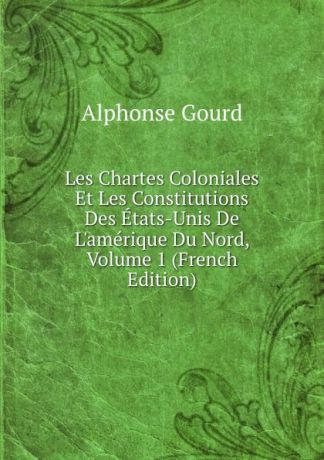 Alphonse Gourd Les Chartes Coloniales Et Les Constitutions Des Etats-Unis De L.amerique Du Nord, Volume 1 (French Edition)