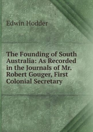 Hodder Edwin The Founding of South Australia: As Recorded in the Journals of Mr. Robert Gouger, First Colonial Secretary