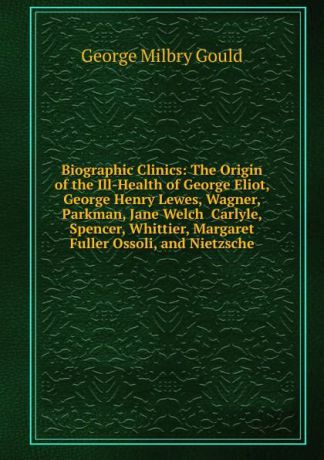 George Milbry Gould Biographic Clinics: The Origin of the Ill-Health of George Eliot, George Henry Lewes, Wagner, Parkman, Jane Welch Carlyle, Spencer, Whittier, Margaret Fuller Ossoli, and Nietzsche