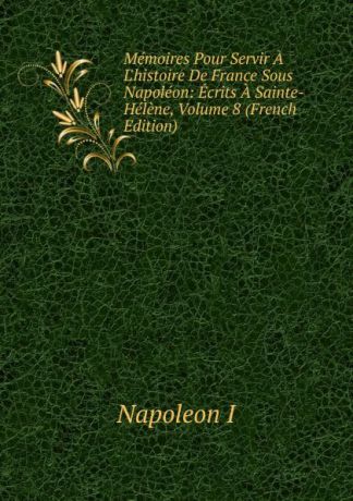 Napoleon I Memoires Pour Servir A L.histoire De France Sous Napoleon: Ecrits A Sainte-Helene, Volume 8 (French Edition)