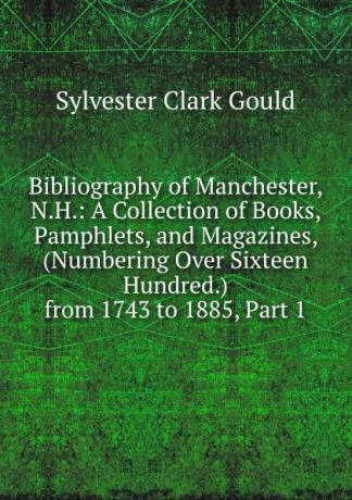 Sylvester Clark Gould Bibliography of Manchester, N.H.: A Collection of Books, Pamphlets, and Magazines, (Numbering Over Sixteen Hundred.) from 1743 to 1885, Part 1