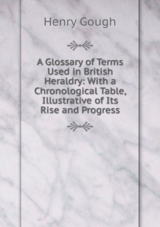 Henry Gough A Glossary of Terms Used in British Heraldry: With a Chronological Table, Illustrative of Its Rise and Progress