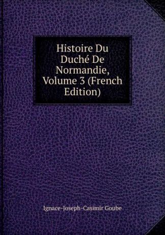 Ignace-Joseph-Casimir Goube Histoire Du Duche De Normandie, Volume 3 (French Edition)