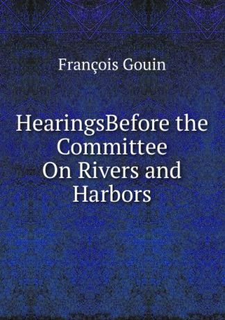 François Gouin HearingsBefore the Committee On Rivers and Harbors.