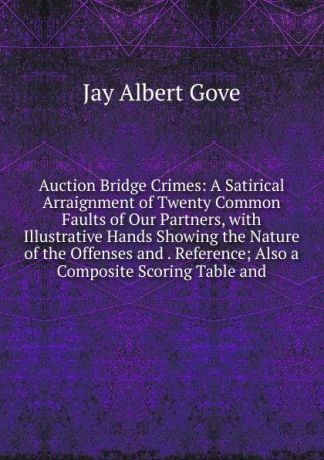 Jay Albert Gove Auction Bridge Crimes: A Satirical Arraignment of Twenty Common Faults of Our Partners, with Illustrative Hands Showing the Nature of the Offenses and . Reference; Also a Composite Scoring Table and