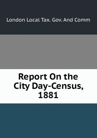 London Local Tax. Gov. And Comm Report On the City Day-Census, 1881