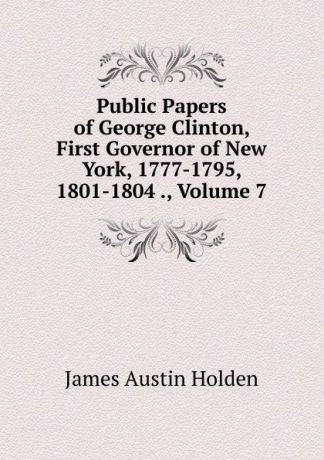 James Austin Holden Public Papers of George Clinton, First Governor of New York, 1777-1795, 1801-1804 ., Volume 7
