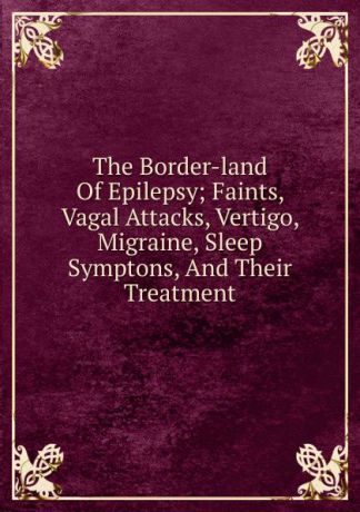 The Border-land Of Epilepsy; Faints, Vagal Attacks, Vertigo, Migraine, Sleep Symptons, And Their Treatment