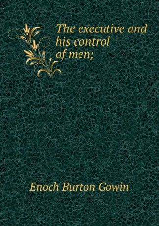 Enoch Burton Gowin The executive and his control of men;