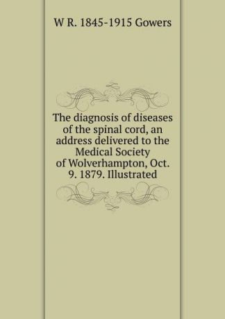 W R. 1845-1915 Gowers The diagnosis of diseases of the spinal cord, an address delivered to the Medical Society of Wolverhampton, Oct. 9. 1879. Illustrated