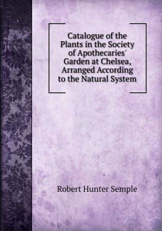 Robert Hunter Semple Catalogue of the Plants in the Society of Apothecaries. Garden at Chelsea, Arranged According to the Natural System