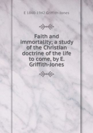 E 1860-1942 Griffith-Jones Faith and immortality; a study of the Christian doctrine of the life to come, by E. Griffith-Jones