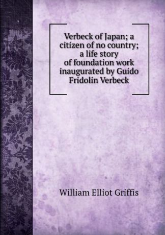 William Elliot Griffis Verbeck of Japan; a citizen of no country; a life story of foundation work inaugurated by Guido Fridolin Verbeck