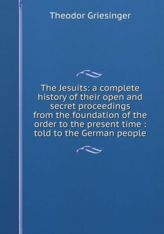 Theodor Griesinger The Jesuits: a complete history of their open and secret proceedings from the foundation of the order to the present time : told to the German people