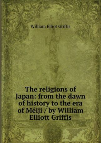 William Elliot Griffis The religions of Japan: from the dawn of history to the era of Meiji / by William Elliott Griffis