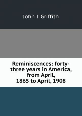 John T Griffith Reminiscences: forty-three years in America, from April, 1865 to April, 1908