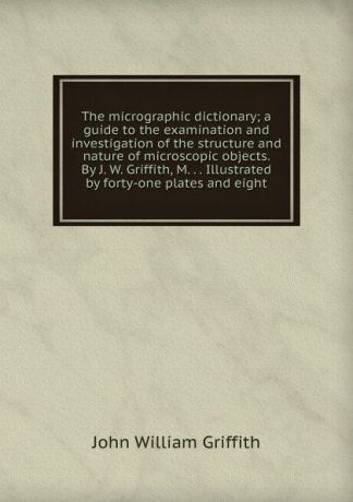 John William Griffith The micrographic dictionary; a guide to the examination and investigation of the structure and nature of microscopic objects. By J. W. Griffith, M. . . Illustrated by forty-one plates and eight