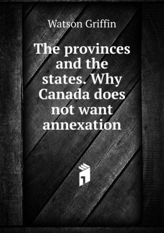 Watson Griffin The provinces and the states. Why Canada does not want annexation