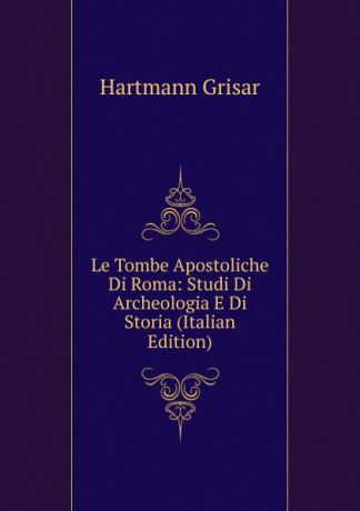 Hartmann Grisar Le Tombe Apostoliche Di Roma: Studi Di Archeologia E Di Storia (Italian Edition)