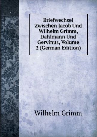 Brüder Grimm Briefwechsel Zwischen Jacob Und Wilhelm Grimm, Dahlmann Und Gervinus, Volume 2 (German Edition)