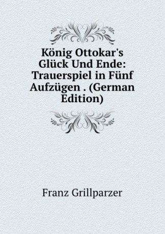 Franz Grillparzer Konig Ottokar.s Gluck Und Ende: Trauerspiel in Funf Aufzugen . (German Edition)