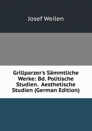 Josef Weilen Grillparzer.s Sammtliche Werke: Bd. Politische Studien. Aesthetische Studien (German Edition)