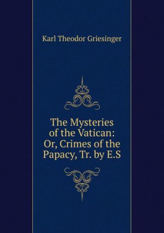 Karl Theodor Griesinger The Mysteries of the Vatican: Or, Crimes of the Papacy, Tr. by E.S.