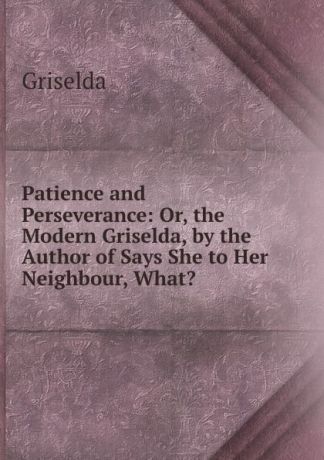 Griselda Patience and Perseverance: Or, the Modern Griselda, by the Author of Says She to Her Neighbour, What.