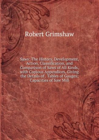 Robert Grimshaw Saws: The History, Development, Action, Classification, and Comparison of Saws of All Kinds, with Copious Appendices, Giving the Details of . Tables of Gauges; Capacities of Saw Mill