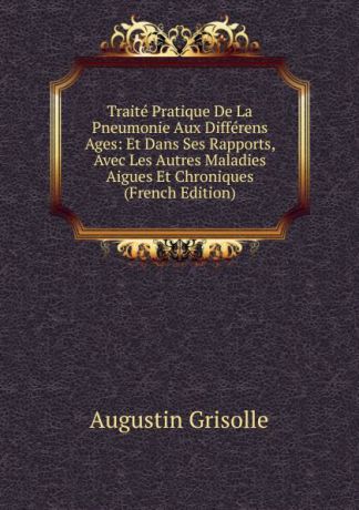 Augustin Grisolle Traite Pratique De La Pneumonie Aux Differens Ages: Et Dans Ses Rapports, Avec Les Autres Maladies Aigues Et Chroniques (French Edition)
