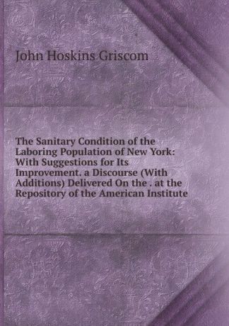 John Hoskins Griscom The Sanitary Condition of the Laboring Population of New York: With Suggestions for Its Improvement. a Discourse (With Additions) Delivered On the . at the Repository of the American Institute