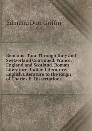 Edmund Dorr Griffin Remains: Tour Through Italy and Switzerland Continued. France. England and Scotland. Roman Literature. Italian Literature. English Literature to the Reign of Charles Ii. Dissertations