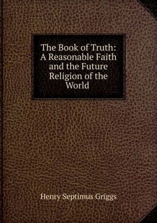 Henry Septimus Griggs The Book of Truth: A Reasonable Faith and the Future Religion of the World .