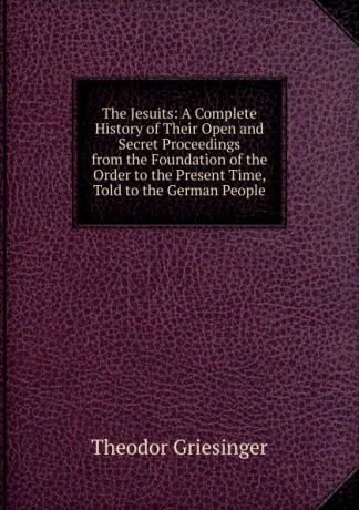 Theodor Griesinger The Jesuits: A Complete History of Their Open and Secret Proceedings from the Foundation of the Order to the Present Time, Told to the German People