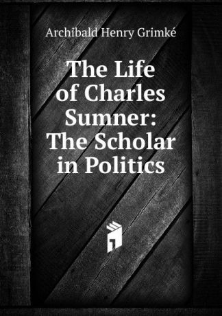 Archibald Henry Grimké The Life of Charles Sumner: The Scholar in Politics