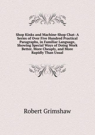 Robert Grimshaw Shop Kinks and Machine-Shop Chat: A Series of Over Five Hundred Practical Paragraphs, in Familiar Language, Showing Special Ways of Doing Work Better, More Cheaply, and More Rapidly Than Usual
