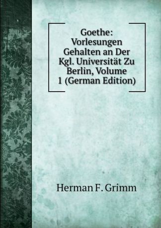 Herman F. Grimm Goethe: Vorlesungen Gehalten an Der Kgl. Universitat Zu Berlin, Volume 1 (German Edition)