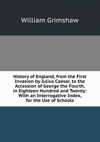 William Grimshaw History of England, from the First Invasion by Julius Caesar, to the Accession of George the Fourth, in Eighteen Hundred and Twenty: With an Interrogative Index, for the Use of Schools