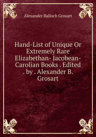 Alexander Balloch Grosart Hand-List of Unique Or Extremely Rare Elizabethan- Jacobean-Carolian Books . Edited . by . Alexander B. Grosart