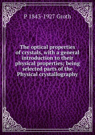P 1843-1927 Groth The optical properties of crystals, with a general introduction to their physical properties; being selected parts of the Physical crystallography
