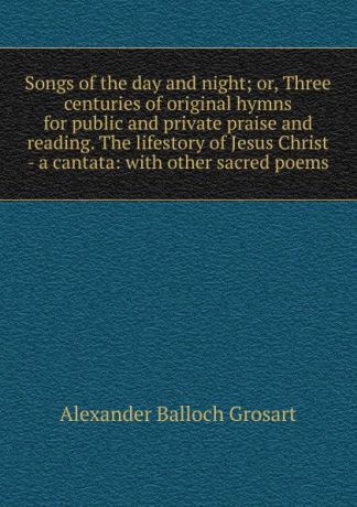 Alexander Balloch Grosart Songs of the day and night; or, Three centuries of original hymns for public and private praise and reading. The lifestory of Jesus Christ - a cantata: with other sacred poems