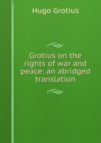 Hugo Grotius Grotius on the rights of war and peace: an abridged translation