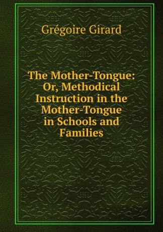 Grégoire Girard The Mother-Tongue: Or, Methodical Instruction in the Mother-Tongue in Schools and Families