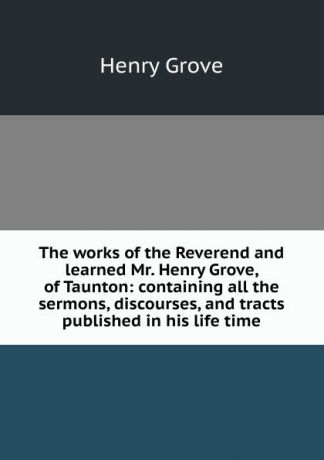 Henry Grove The works of the Reverend and learned Mr. Henry Grove, of Taunton: containing all the sermons, discourses, and tracts published in his life time