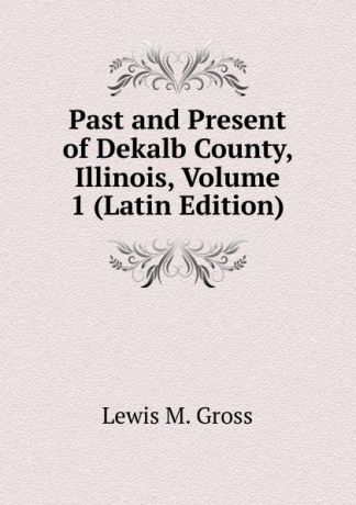 Lewis M. Gross Past and Present of Dekalb County, Illinois, Volume 1 (Latin Edition)